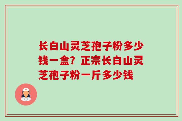 长白山灵芝孢子粉多少钱一盒?正宗长白山灵芝孢子粉一斤多少钱 长白山灵芝孢子粉多少钱一盒?正宗长白山灵芝孢子粉一斤多少钱
