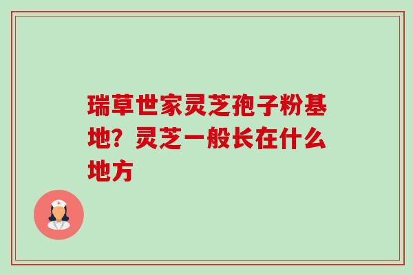 瑞草世家灵芝孢子粉基地?灵芝一般长在什么地方 瑞草世家灵芝孢子粉基地?灵芝一般长在什么地方