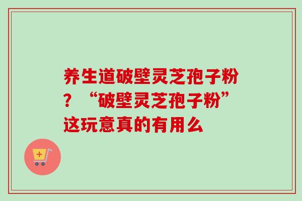 养生道破壁灵芝孢子粉?“破壁灵芝孢子粉”这玩意真的有用么 养生道破壁灵芝孢子粉?“破壁灵芝孢子粉”这玩意真的有用么