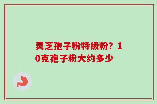 灵芝孢子粉特级粉?10克孢子粉大约多少 灵芝孢子粉特级粉?10克孢子粉大约多少