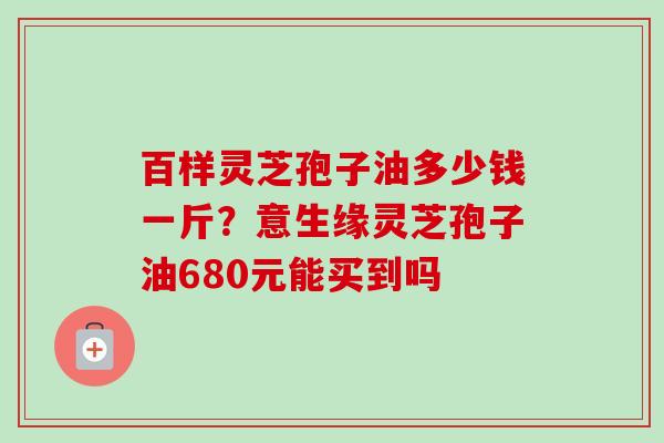 百样灵芝孢子油多少钱一斤?意生缘灵芝孢子油680元能买到吗 百样灵芝孢子油多少钱一斤?意生缘灵芝孢子油680元能买到吗