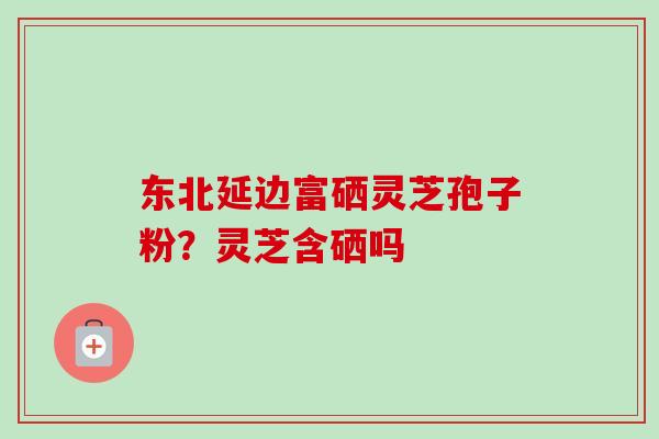 东北延边富硒灵芝孢子粉?灵芝含硒吗 东北延边富硒灵芝孢子粉?灵芝含硒吗