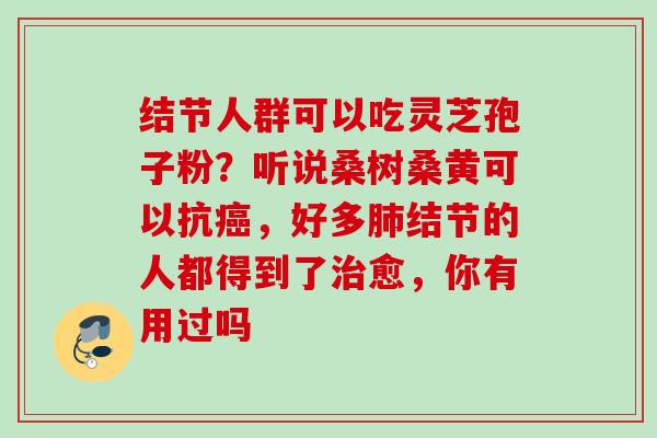 结节人群可以吃灵芝孢子粉?听说桑树桑黄可以抗,好多结节的人都得到了愈,你有用过吗 结节人群可以吃灵芝孢子粉?听说桑树桑黄可以抗,好多结节的人都得到了愈,你有用过吗