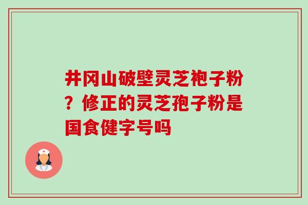 井冈山破壁灵芝袍子粉?修正的灵芝孢子粉是国食健字号吗 井冈山破壁灵芝袍子粉?修正的灵芝孢子粉是国食健字号吗