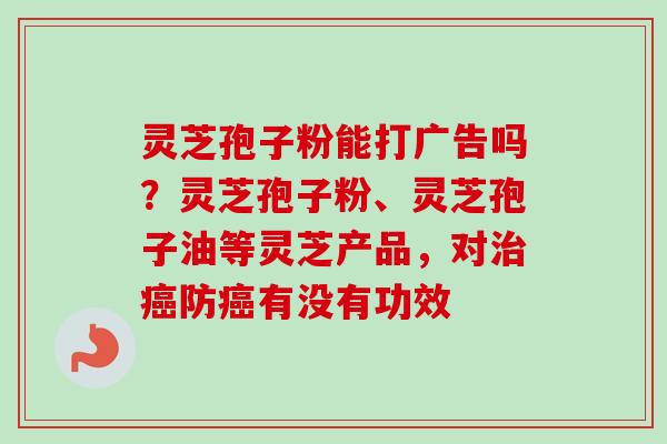灵芝孢子粉能打广告吗?灵芝孢子粉、灵芝孢子油等灵芝产品,对防有没有功效 灵芝孢子粉能打广告吗?灵芝孢子粉、灵芝孢子油等灵芝产品,对防有没有功效
