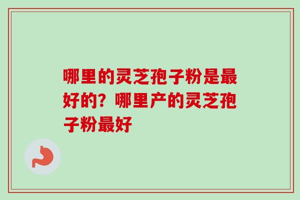 哪里的灵芝孢子粉是好的?哪里产的灵芝孢子粉好 哪里的灵芝孢子粉是好的?哪里产的灵芝孢子粉好