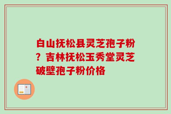 白山抚松县灵芝孢子粉?吉林抚松玉秀堂灵芝破壁孢子粉价格 白山抚松县灵芝孢子粉?吉林抚松玉秀堂灵芝破壁孢子粉价格
