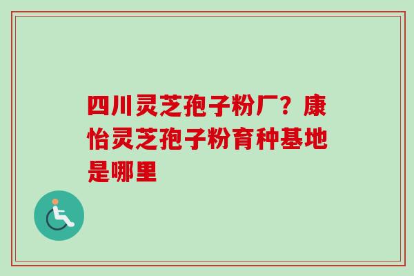 四川灵芝孢子粉厂?康怡灵芝孢子粉育种基地是哪里 四川灵芝孢子粉厂?康怡灵芝孢子粉育种基地是哪里