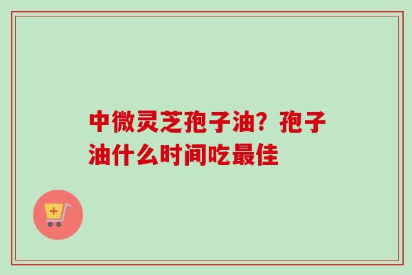 中微灵芝孢子油?孢子油什么时间吃佳 中微灵芝孢子油?孢子油什么时间吃佳