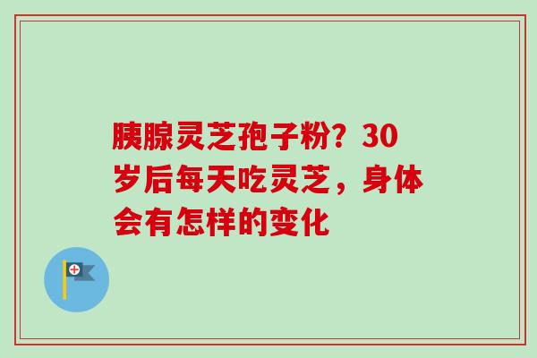 胰腺灵芝孢子粉?30岁后每天吃灵芝,身体会有怎样的变化 胰腺灵芝孢子粉?30岁后每天吃灵芝,身体会有怎样的变化