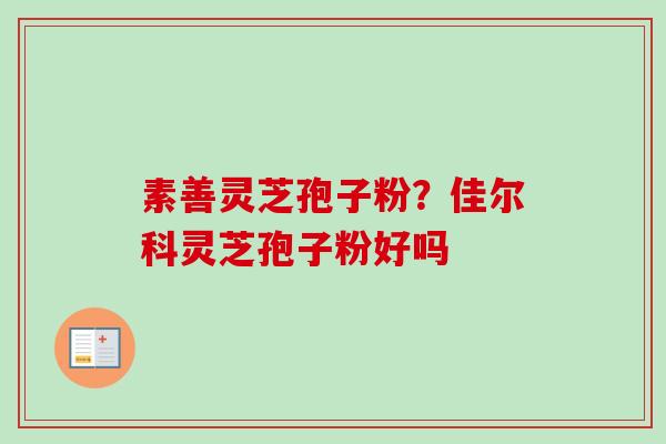 素善灵芝孢子粉?佳尔科灵芝孢子粉好吗 素善灵芝孢子粉?佳尔科灵芝孢子粉好吗