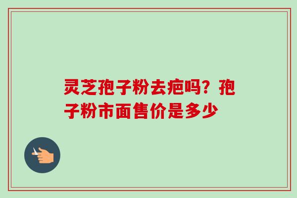 灵芝孢子粉去疤吗?孢子粉市面售价是多少 灵芝孢子粉去疤吗?孢子粉市面售价是多少
