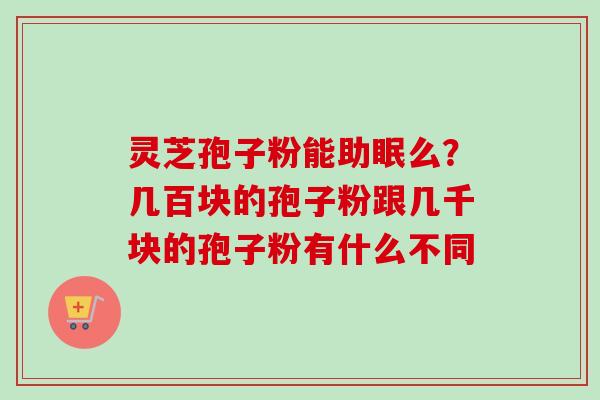 灵芝孢子粉能助眠么?几百块的孢子粉跟几千块的孢子粉有什么不同 灵芝孢子粉能助眠么?几百块的孢子粉跟几千块的孢子粉有什么不同