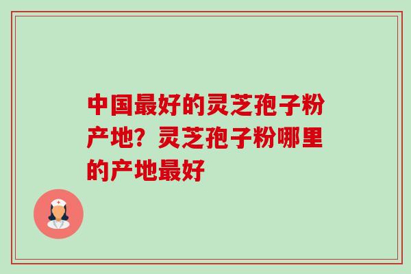 中国好的灵芝孢子粉产地?灵芝孢子粉哪里的产地好 中国好的灵芝孢子粉产地?灵芝孢子粉哪里的产地好