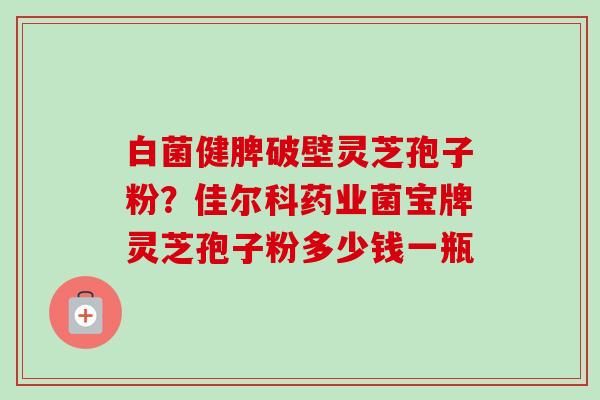 白菌健脾破壁灵芝孢子粉?佳尔科药业菌宝牌灵芝孢子粉多少钱一瓶 白菌健脾破壁灵芝孢子粉?佳尔科药业菌宝牌灵芝孢子粉多少钱一瓶