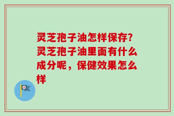 灵芝孢子油怎样保存?灵芝孢子油里面有什么成分呢,保健效果怎么样 灵芝孢子油怎样保存?灵芝孢子油里面有什么成分呢,保健效果怎么样