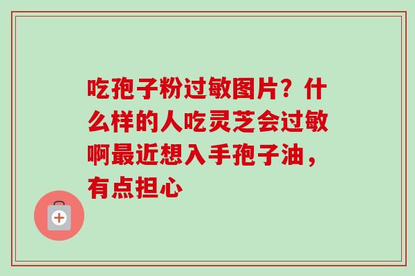 吃孢子粉图片?什么样的人吃灵芝会啊近想入手孢子油,有点担心 吃孢子粉图片?什么样的人吃灵芝会啊近想入手孢子油,有点担心