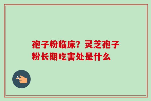 孢子粉临床?灵芝孢子粉长期吃害处是什么 孢子粉临床?灵芝孢子粉长期吃害处是什么