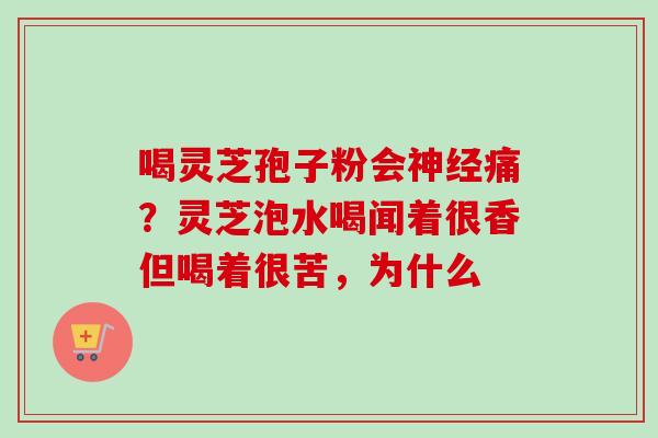 喝灵芝孢子粉会痛?灵芝泡水喝闻着很香但喝着很苦,为什么 喝灵芝孢子粉会痛?灵芝泡水喝闻着很香但喝着很苦,为什么