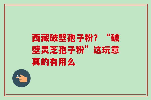 西藏破壁孢子粉?“破壁灵芝孢子粉”这玩意真的有用么 西藏破壁孢子粉?“破壁灵芝孢子粉”这玩意真的有用么