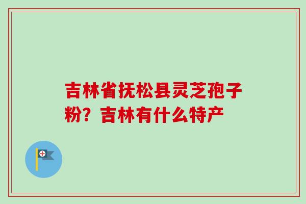 吉林省抚松县灵芝孢子粉？吉林有什么特产