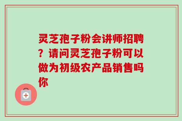 灵芝孢子粉会讲师招聘？请问灵芝孢子粉可以做为初级农产品销售吗你