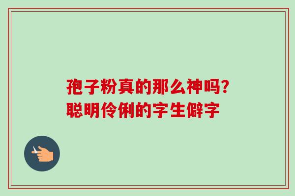 孢子粉真的那么神吗？聪明伶俐的字生僻字