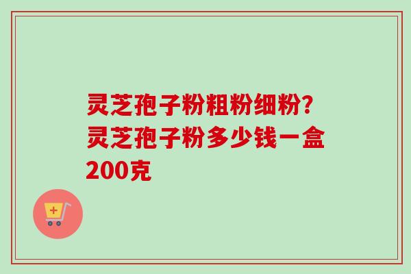 灵芝孢子粉粗粉细粉？灵芝孢子粉多少钱一盒200克