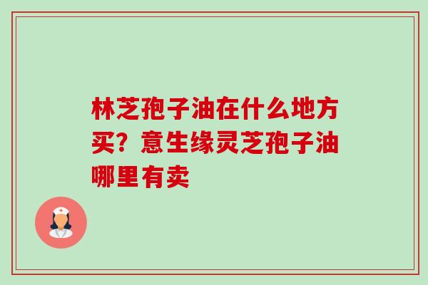 林芝孢子油在什么地方买?意生缘灵芝孢子油哪里有卖 林芝孢子油在什么地方买?意生缘灵芝孢子油哪里有卖