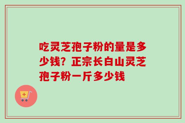 吃灵芝孢子粉的量是多少钱？正宗长白山灵芝孢子粉一斤多少钱