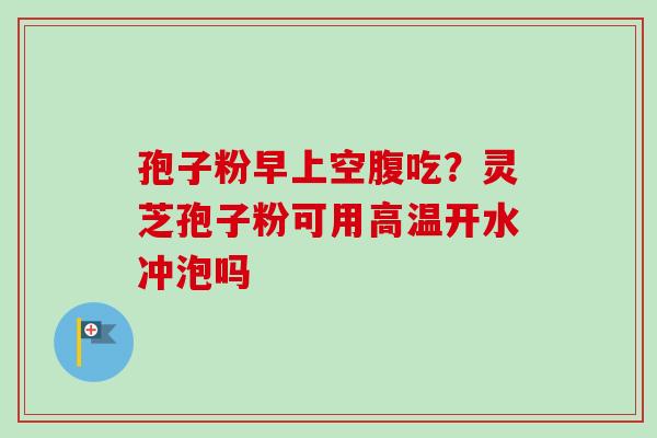 孢子粉早上空腹吃?灵芝孢子粉可用高温开水冲泡吗 孢子粉早上空腹吃?灵芝孢子粉可用高温开水冲泡吗