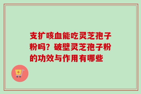 支扩咳能吃灵芝孢子粉吗？破壁灵芝孢子粉的功效与作用有哪些