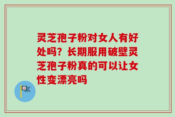 灵芝孢子粉对女人有好处吗?长期服用破壁灵芝孢子粉真的可以让女性变漂亮吗 灵芝孢子粉对女人有好处吗?长期服用破壁灵芝孢子粉真的可以让女性变漂亮吗
