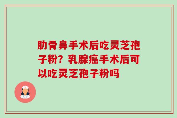 肋骨鼻手术后吃灵芝孢子粉?乳腺手术后可以吃灵芝孢子粉吗 肋骨鼻手术后吃灵芝孢子粉?乳腺手术后可以吃灵芝孢子粉吗
