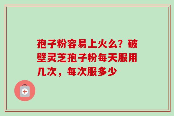 孢子粉容易上火么?破壁灵芝孢子粉每天服用几次,每次服多少 孢子粉容易上火么?破壁灵芝孢子粉每天服用几次,每次服多少