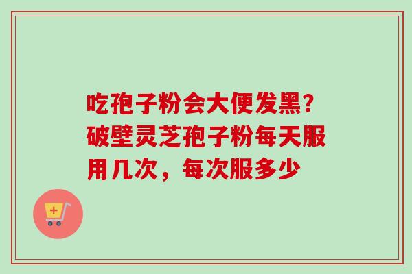 吃孢子粉会大便发黑?破壁灵芝孢子粉每天服用几次,每次服多少 吃孢子粉会大便发黑?破壁灵芝孢子粉每天服用几次,每次服多少