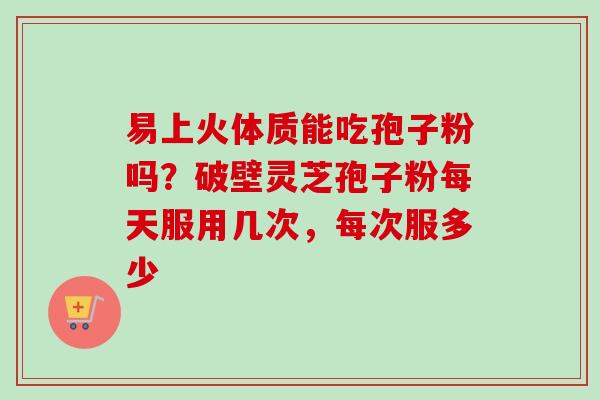 易上火体质能吃孢子粉吗？破壁灵芝孢子粉每天服用几次，每次服多少