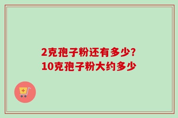 2克孢子粉还有多少?10克孢子粉大约多少 2克孢子粉还有多少?10克孢子粉大约多少