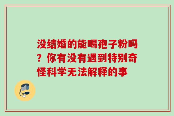 没结婚的能喝孢子粉吗?你有没有遇到特别奇怪科学无法解释的事 没结婚的能喝孢子粉吗?你有没有遇到特别奇怪科学无法解释的事