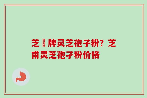 芝蔲牌灵芝孢子粉?芝甫灵芝孢孑粉价格 芝蔲牌灵芝孢子粉?芝甫灵芝孢孑粉价格