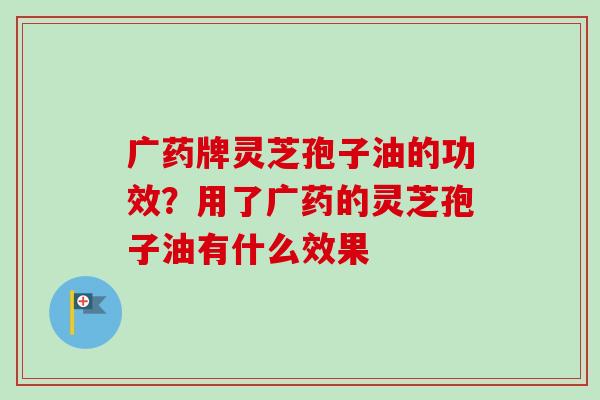 广药牌灵芝孢子油的功效?用了广药的灵芝孢子油有什么效果 广药牌灵芝孢子油的功效?用了广药的灵芝孢子油有什么效果