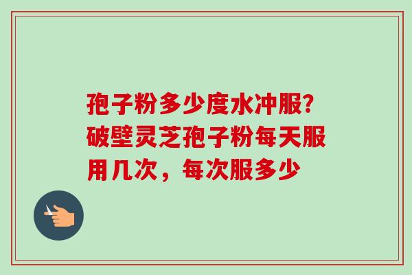 孢子粉多少度水冲服？破壁灵芝孢子粉每天服用几次，每次服多少