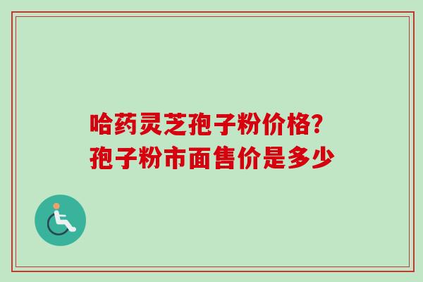 哈药灵芝孢子粉价格?孢子粉市面售价是多少 哈药灵芝孢子粉价格?孢子粉市面售价是多少