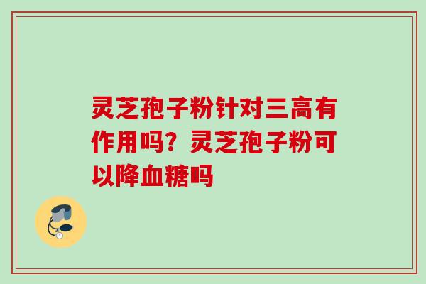 灵芝孢子粉针对有作用吗?灵芝孢子粉可以降吗 灵芝孢子粉针对有作用吗?灵芝孢子粉可以降吗
