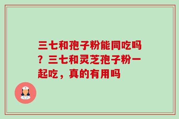 三七和孢子粉能同吃吗?三七和灵芝孢子粉一起吃,真的有用吗 三七和孢子粉能同吃吗?三七和灵芝孢子粉一起吃,真的有用吗