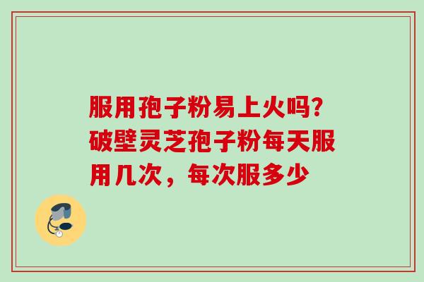 服用孢子粉易上火吗？破壁灵芝孢子粉每天服用几次，每次服多少