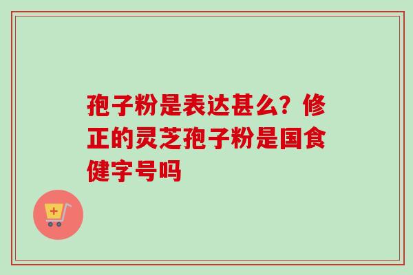 孢子粉是表达甚么?修正的灵芝孢子粉是国食健字号吗 孢子粉是表达甚么?修正的灵芝孢子粉是国食健字号吗