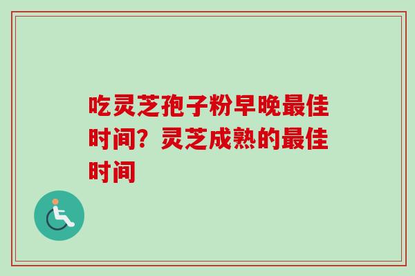 吃灵芝孢子粉早晚佳时间?灵芝成熟的佳时间 吃灵芝孢子粉早晚佳时间?灵芝成熟的佳时间