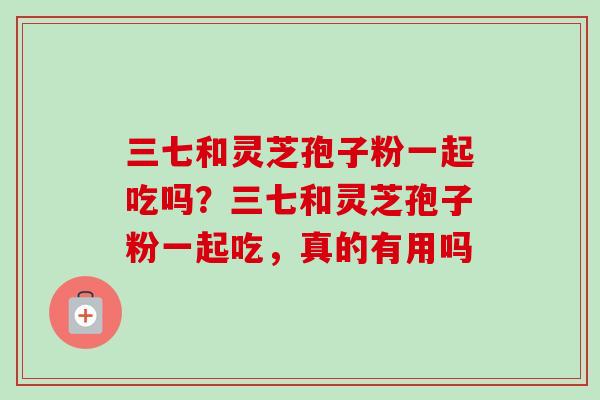 三七和灵芝孢子粉一起吃吗？三七和灵芝孢子粉一起吃，真的有用吗