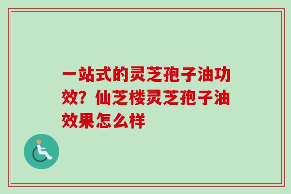 一站式的灵芝孢子油功效?仙芝楼灵芝孢子油效果怎么样 一站式的灵芝孢子油功效?仙芝楼灵芝孢子油效果怎么样